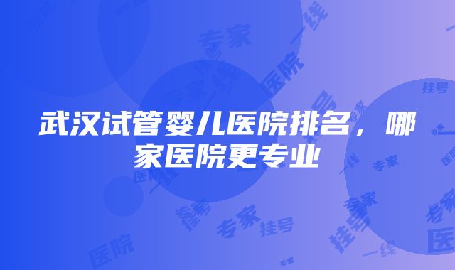 武汉试管婴儿医院排名，哪家医院更专业