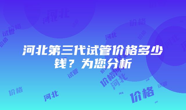 河北第三代试管价格多少钱？为您分析