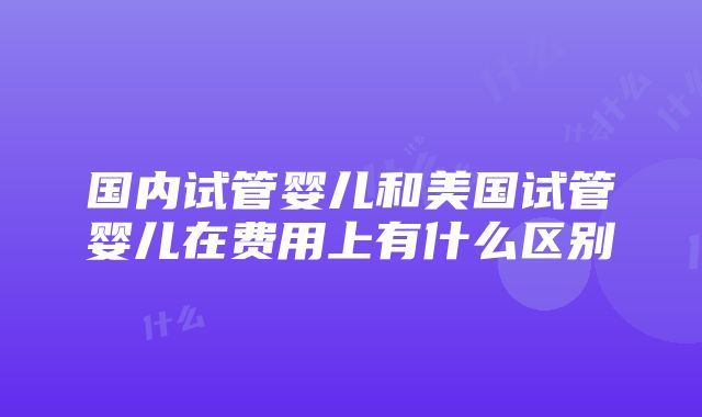 国内试管婴儿和美国试管婴儿在费用上有什么区别