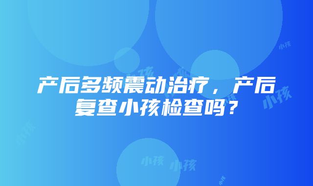 产后多频震动治疗，产后复查小孩检查吗？