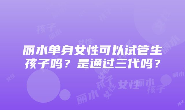 丽水单身女性可以试管生孩子吗？是通过三代吗？