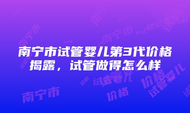 南宁市试管婴儿第3代价格揭露，试管做得怎么样