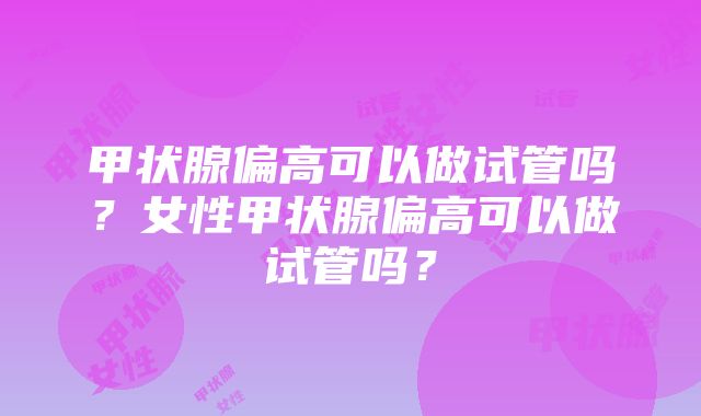 甲状腺偏高可以做试管吗？女性甲状腺偏高可以做试管吗？