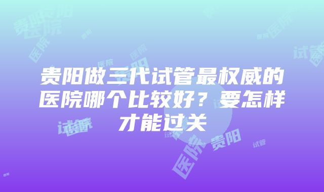 贵阳做三代试管最权威的医院哪个比较好？要怎样才能过关