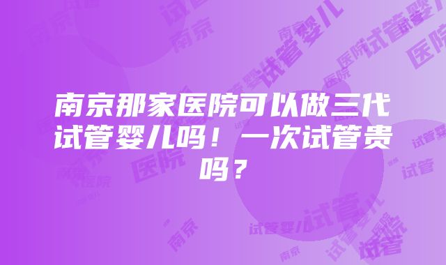 南京那家医院可以做三代试管婴儿吗！一次试管贵吗？