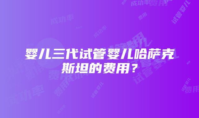 婴儿三代试管婴儿哈萨克斯坦的费用？