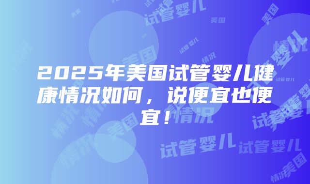 2025年美国试管婴儿健康情况如何，说便宜也便宜！