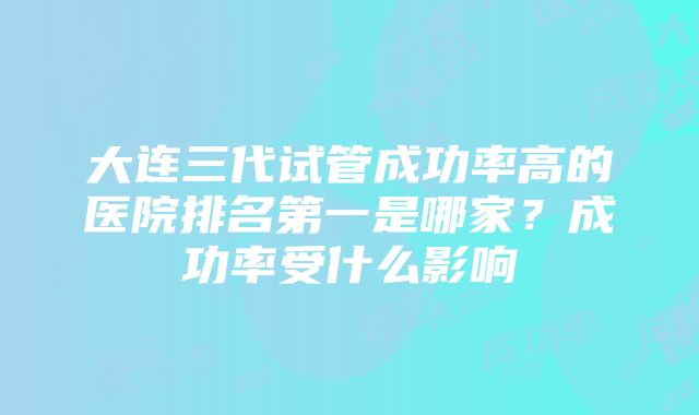 大连三代试管成功率高的医院排名第一是哪家？成功率受什么影响