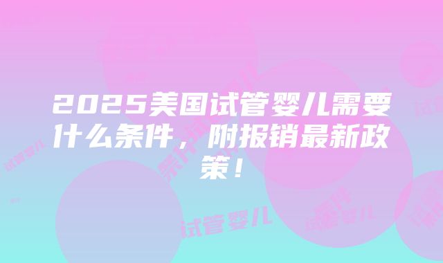 2025美国试管婴儿需要什么条件，附报销最新政策！