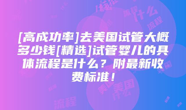 [高成功率]去美国试管大概多少钱[精选]试管婴儿的具体流程是什么？附最新收费标准！