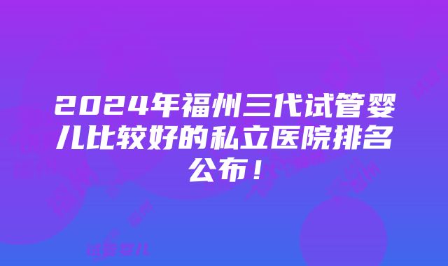 2024年福州三代试管婴儿比较好的私立医院排名公布！