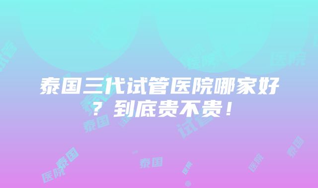 泰国三代试管医院哪家好？到底贵不贵！