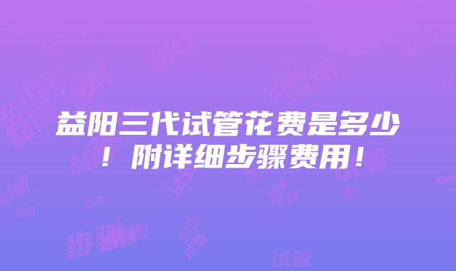 益阳三代试管花费是多少！附详细步骤费用！