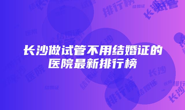 长沙做试管不用结婚证的医院最新排行榜