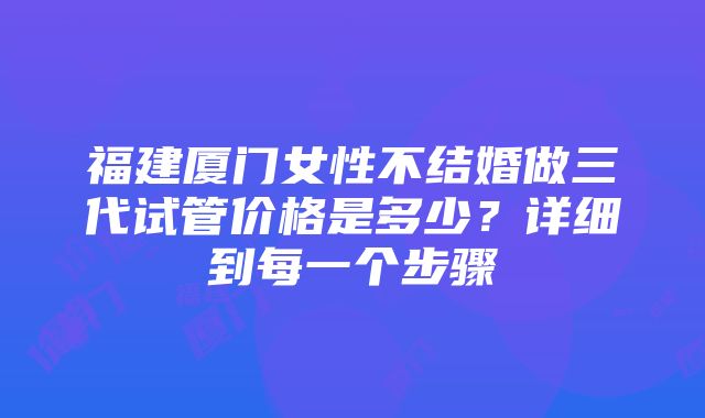 福建厦门女性不结婚做三代试管价格是多少？详细到每一个步骤