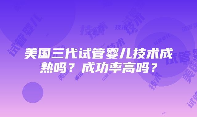 美国三代试管婴儿技术成熟吗？成功率高吗？