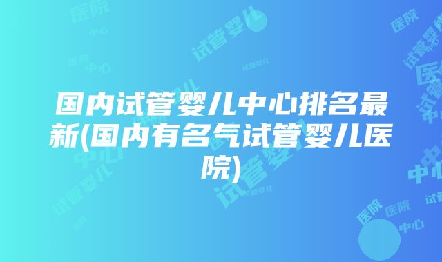 国内试管婴儿中心排名最新(国内有名气试管婴儿医院)