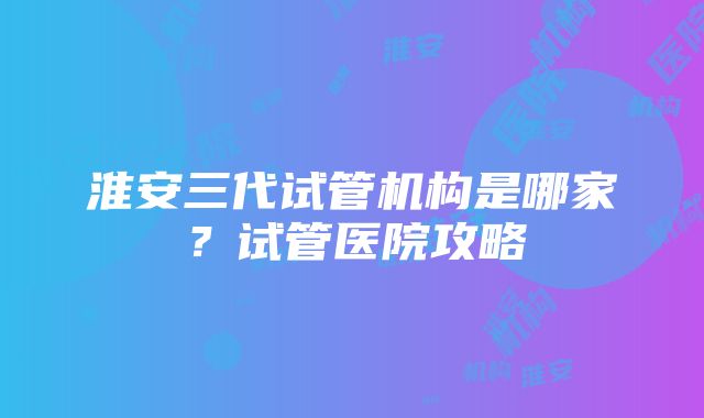 淮安三代试管机构是哪家？试管医院攻略