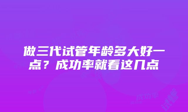 做三代试管年龄多大好一点？成功率就看这几点