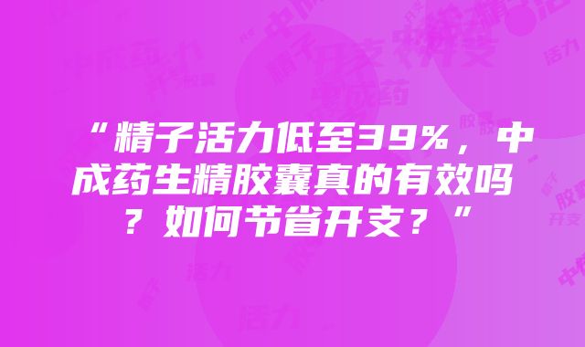 “精子活力低至39%，中成药生精胶囊真的有效吗？如何节省开支？”