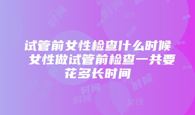 试管前女性检查什么时候 女性做试管前检查一共要花多长时间