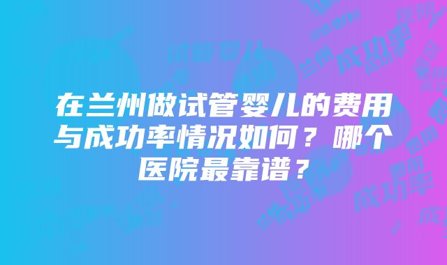 在兰州做试管婴儿的费用与成功率情况如何？哪个医院最靠谱？