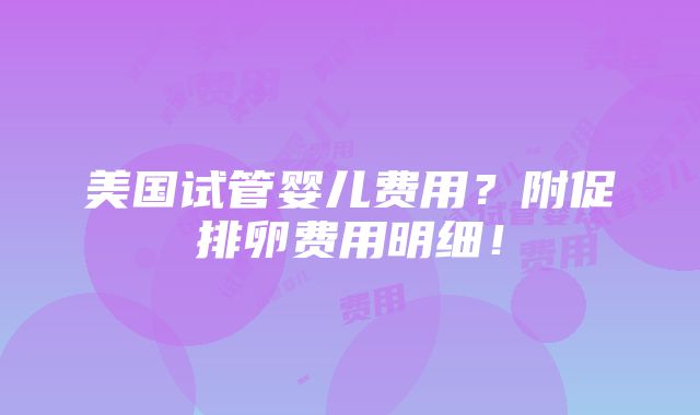 美国试管婴儿费用？附促排卵费用明细！