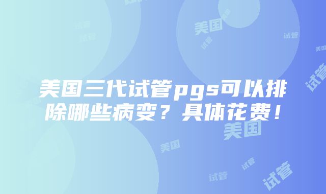 美国三代试管pgs可以排除哪些病变？具体花费！