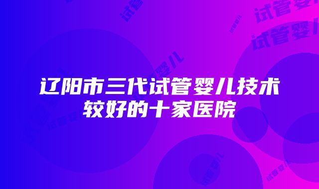 辽阳市三代试管婴儿技术较好的十家医院