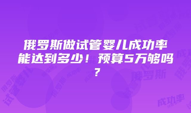 俄罗斯做试管婴儿成功率能达到多少！预算5万够吗？