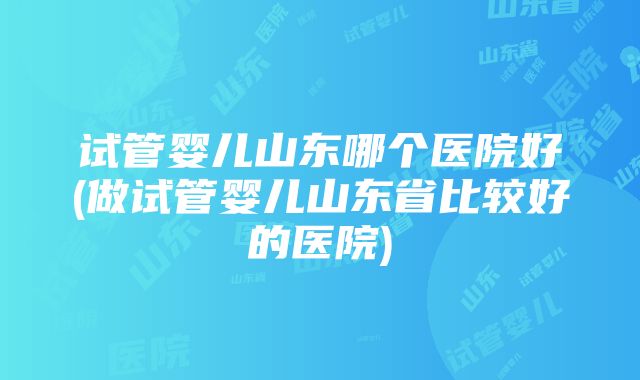 试管婴儿山东哪个医院好(做试管婴儿山东省比较好的医院)