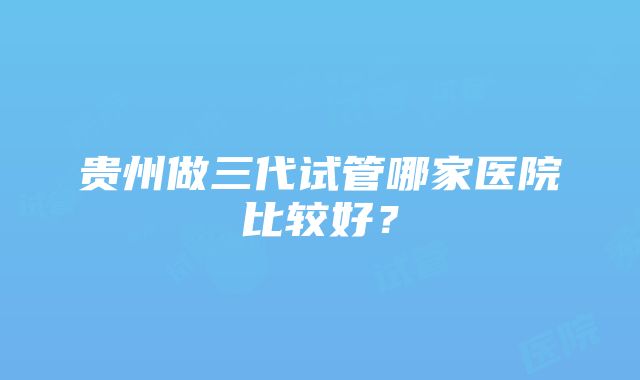 贵州做三代试管哪家医院比较好？