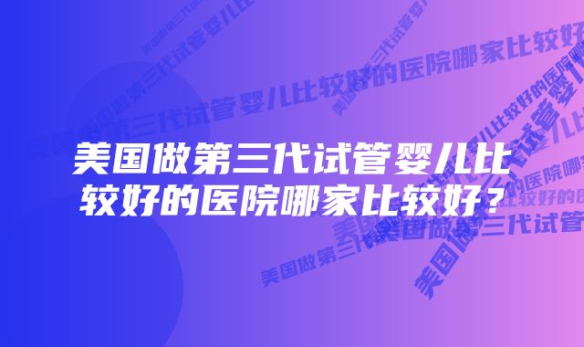 美国做第三代试管婴儿比较好的医院哪家比较好？