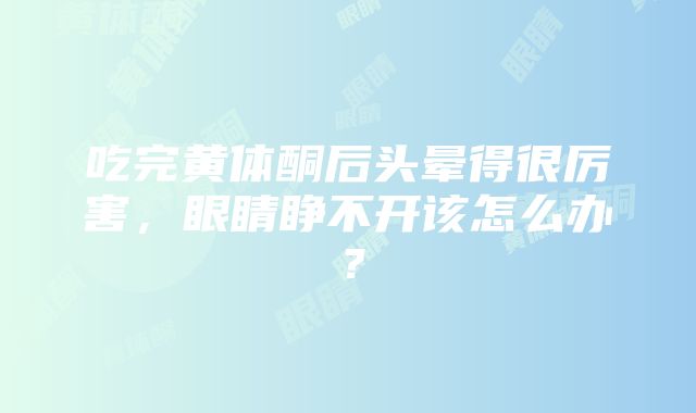 吃完黄体酮后头晕得很厉害，眼睛睁不开该怎么办？