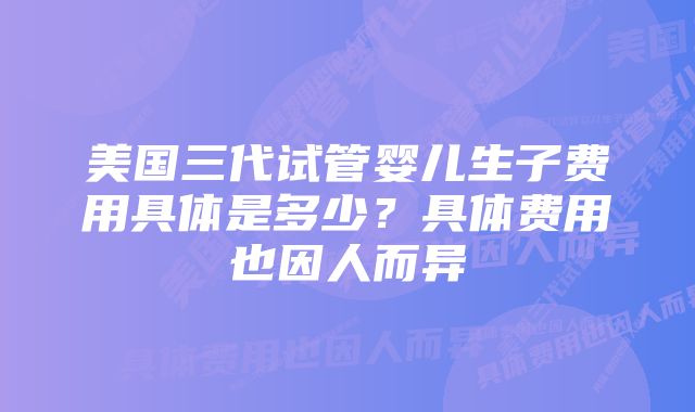 美国三代试管婴儿生子费用具体是多少？具体费用也因人而异