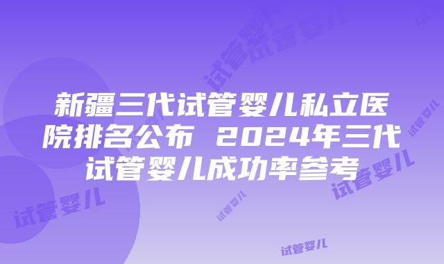 新疆三代试管婴儿私立医院排名公布 2024年三代试管婴儿成功率参考