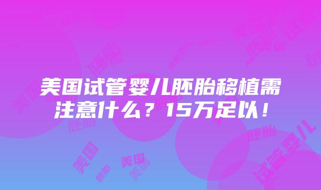 美国试管婴儿胚胎移植需注意什么?15万足以!