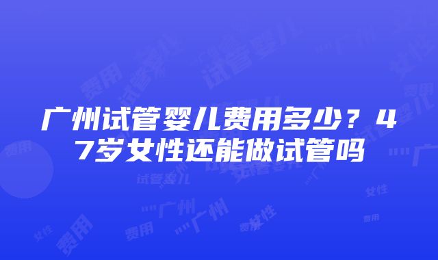 广州试管婴儿费用多少？47岁女性还能做试管吗