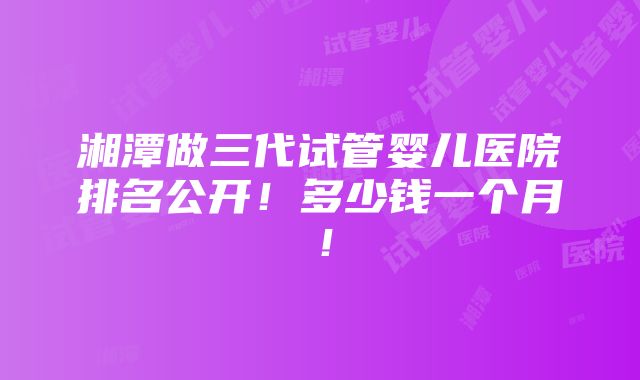 湘潭做三代试管婴儿医院排名公开！多少钱一个月！