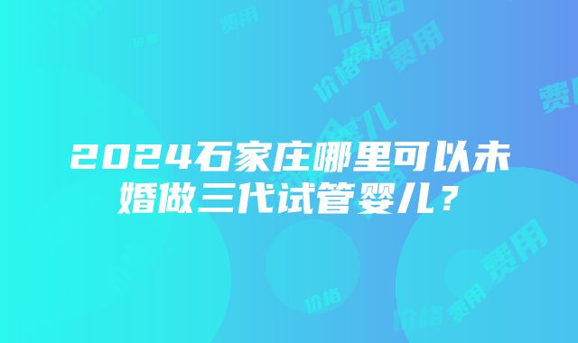 2024石家庄哪里可以未婚做三代试管婴儿？