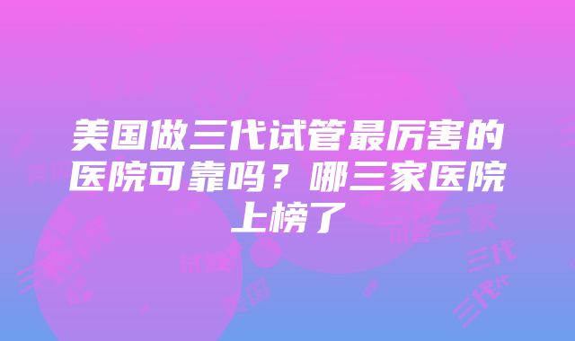 美国做三代试管最厉害的医院可靠吗？哪三家医院上榜了