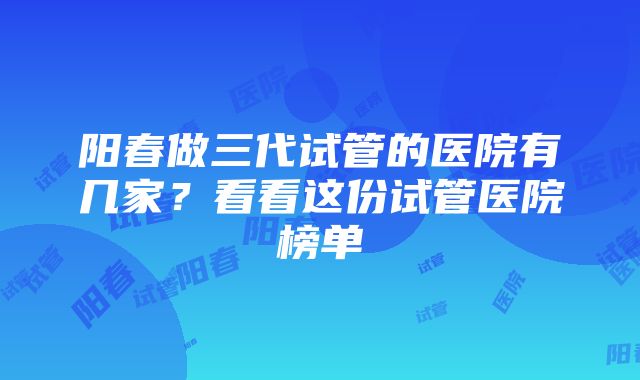 阳春做三代试管的医院有几家？看看这份试管医院榜单