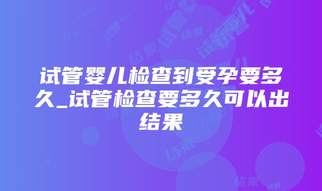 试管婴儿检查到受孕要多久_试管检查要多久可以出结果