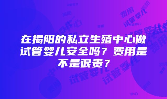 在揭阳的私立生殖中心做试管婴儿安全吗？费用是不是很贵？