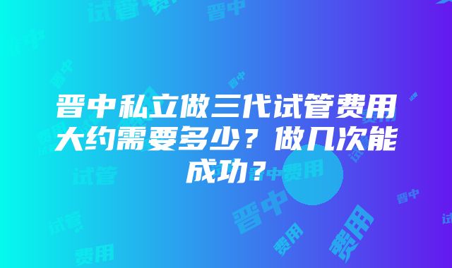 晋中私立做三代试管费用大约需要多少？做几次能成功？