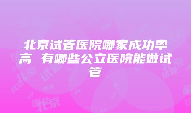 北京试管医院哪家成功率高 有哪些公立医院能做试管