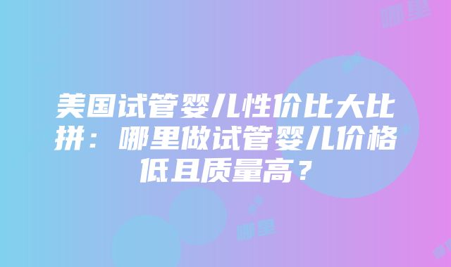 美国试管婴儿性价比大比拼：哪里做试管婴儿价格低且质量高？