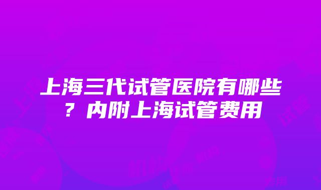 上海三代试管医院有哪些？内附上海试管费用