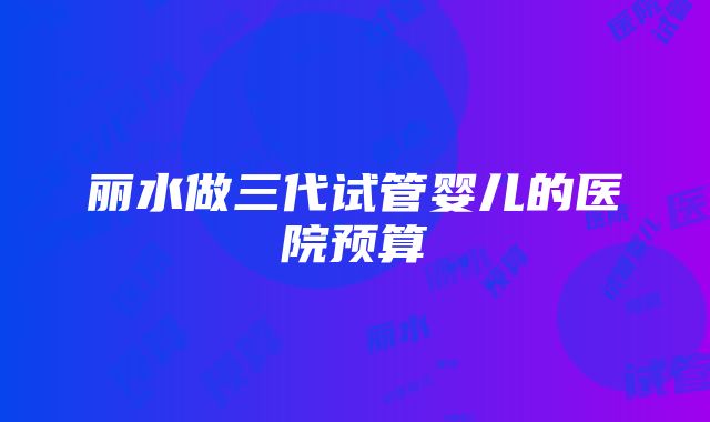 丽水做三代试管婴儿的医院预算