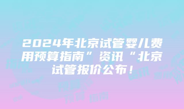 2024年北京试管婴儿费用预算指南”资讯“北京试管报价公布！